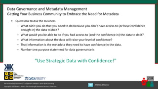 Copyright © 2021 Robert S. Seiner – KIK Consulting & Educational Services / TDAN.com
Non-Invasive Data Governance™ is a trademark of Robert S. Seiner & KIK Consulting
#RWDG @RSeiner
19
Data Governance and Metadata Management
Getting Your Business Community to Embrace the Need for Metadata
• Questions to Ask the Business
– What can’t you do that you need to do because you don’t have access to (or have confidence
enough in) the data to do it?
– What would you be able to do if you had access to (and the confidence in) the data to do it?
– What information about the data will raise your level of confidence?
– That information is the metadata they need to have confidence in the data.
– Number one purpose statement for data governance is
“Use Strategic Data with Confidence!”
 