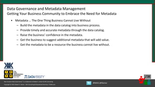 Copyright © 2021 Robert S. Seiner – KIK Consulting & Educational Services / TDAN.com
Non-Invasive Data Governance™ is a trademark of Robert S. Seiner & KIK Consulting
#RWDG @RSeiner
22
Data Governance and Metadata Management
Getting Your Business Community to Embrace the Need for Metadata
• Metadata … The One Thing Business Cannot Live Without
– Build the metadata in the data catalog into business process.
– Provide timely and accurate metadata through the data catalog.
– Raise the business’ confidence in the metadata.
– Get the business to suggest additional metadata that will add value.
– Get the metadata to be a resource the business cannot live without.
 