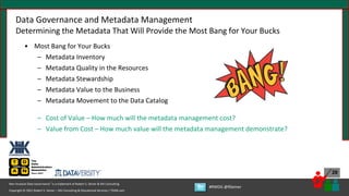 Copyright © 2021 Robert S. Seiner – KIK Consulting & Educational Services / TDAN.com
Non-Invasive Data Governance™ is a trademark of Robert S. Seiner & KIK Consulting
#RWDG @RSeiner
28
Data Governance and Metadata Management
Determining the Metadata That Will Provide the Most Bang for Your Bucks
• Most Bang for Your Bucks
– Metadata Inventory
– Metadata Quality in the Resources
– Metadata Stewardship
– Metadata Value to the Business
– Metadata Movement to the Data Catalog
– Cost of Value – How much will the metadata management cost?
– Value from Cost – How much value will the metadata management demonstrate?
 