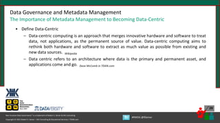 Copyright © 2021 Robert S. Seiner – KIK Consulting & Educational Services / TDAN.com
Non-Invasive Data Governance™ is a trademark of Robert S. Seiner & KIK Consulting
#RWDG @RSeiner
29
Data Governance and Metadata Management
The Importance of Metadata Management to Becoming Data-Centric
• Define Data-Centric
– Data-centric computing is an approach that merges innovative hardware and software to treat
data, not applications, as the permanent source of value. Data-centric computing aims to
rethink both hardware and software to extract as much value as possible from existing and
new data sources. Wikipedia
– Data centric refers to an architecture where data is the primary and permanent asset, and
applications come and go. Dave McComb in TDAN.com
 