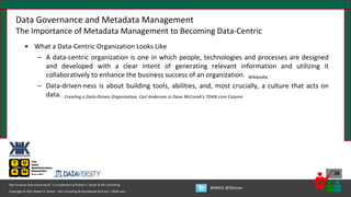 Copyright © 2021 Robert S. Seiner – KIK Consulting & Educational Services / TDAN.com
Non-Invasive Data Governance™ is a trademark of Robert S. Seiner & KIK Consulting
#RWDG @RSeiner
30
Data Governance and Metadata Management
The Importance of Metadata Management to Becoming Data-Centric
• What a Data-Centric Organization Looks Like
– A data-centric organization is one in which people, technologies and processes are designed
and developed with a clear intent of generating relevant information and utilizing it
collaboratively to enhance the business success of an organization. Wikipedia
– Data-driven-ness is about building tools, abilities, and, most crucially, a culture that acts on
data. Creating a Data-Driven Organization, Carl Anderson in Dave McComb’s TDAN.com Column
 
