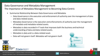 Copyright © 2021 Robert S. Seiner – KIK Consulting & Educational Services / TDAN.com
Non-Invasive Data Governance™ is a trademark of Robert S. Seiner & KIK Consulting
#RWDG @RSeiner
33
Data Governance and Metadata Management
The Importance of Metadata Management to Becoming Data-Centric
• Summarize Relationship Between Data Governance and Metadata
– Data Governance is the execution and enforcement of authority over the management of data
and data-related assets.
– Metadata Governance is the execution and enforcements of authority over the management
of metadata and metadata-related assets.
– Metadata is data recorded in IT tools that improves both the business and technical
understanding of data and data-related assets.
– Metadata is data and is a data-related asset.
– Data will not govern itself. Metadata will not govern itself.
 