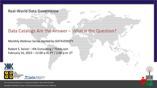 1
Copyright © 2023 Robert S. Seiner – KIK Consulting & Educational Services / TDAN.com
Non-Invasive Data Governance™ is a trademark of Robert S. Seiner & KIK Consulting
Real-World Data Governance
Data Catalogs Are the Answer – What is the Question?
Monthly Webinar Series Hosted by DATAVERSITY
Robert S. Seiner – KIK Consulting / TDAN.com
February 16, 2023 – 11:00 a.m. PT / 2:00 p.m. ET
 