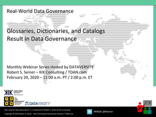 1
Copyright © 2020 Robert S. Seiner – KIK Consulting & Educational Services / TDAN.com
Non-Invasive Data Governance™ is a trademark of Robert S. Seiner & KIK Consulting
#RWDG @RSeiner
Real-World Data Governance
Glossaries, Dictionaries, and Catalogs
Result in Data Governance
Monthly Webinar Series Hosted by DATAVERSITY
Robert S. Seiner – KIK Consulting / TDAN.com
February 20, 2020 – 11:00 a.m. PT / 2:00 p.m. ET
 