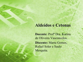 Aldeídos e Cetonas
Docente: Profª Dra. Karina
de Oliveira Vasconcelos.
Discente: Marta Gomes,
Rafael Soler e Saulo
Mesquita.
 