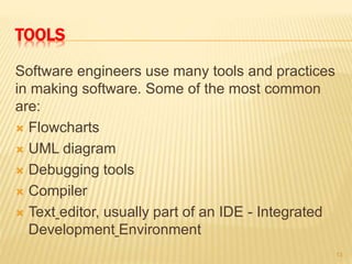 TOOLS
Software engineers use many tools and practices
in making software. Some of the most common
are:
 Flowcharts
 UML diagram
 Debugging tools
 Compiler
 Text editor, usually part of an IDE - Integrated
Development Environment
13
 