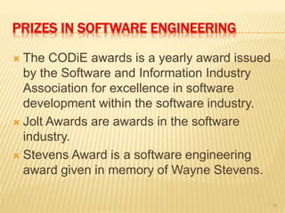 PRIZES IN SOFTWARE ENGINEERING
 The CODiE awards is a yearly award issued
by the Software and Information Industry
Association for excellence in software
development within the software industry.
 Jolt Awards are awards in the software
industry.
 Stevens Award is a software engineering
award given in memory of Wayne Stevens.
14
 