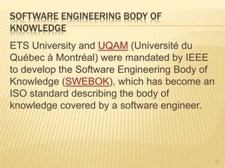 SOFTWARE ENGINEERING BODY OF
KNOWLEDGE
ETS University and UQAM (Université du
Québec à Montréal) were mandated by IEEE
to develop the Software Engineering Body of
Knowledge (SWEBOK), which has become an
ISO standard describing the body of
knowledge covered by a software engineer.
15
 