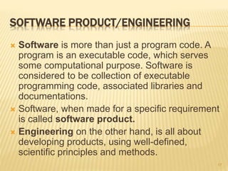 SOFTWARE PRODUCT/ENGINEERING
 Software is more than just a program code. A
program is an executable code, which serves
some computational purpose. Software is
considered to be collection of executable
programming code, associated libraries and
documentations.
 Software, when made for a specific requirement
is called software product.
 Engineering on the other hand, is all about
developing products, using well-defined,
scientific principles and methods.
17
 