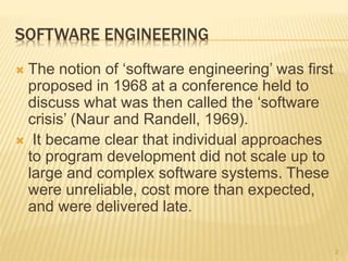 SOFTWARE ENGINEERING
 The notion of ‘software engineering’ was first
proposed in 1968 at a conference held to
discuss what was then called the ‘software
crisis’ (Naur and Randell, 1969).
 It became clear that individual approaches
to program development did not scale up to
large and complex software systems. These
were unreliable, cost more than expected,
and were delivered late.
2
 