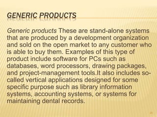 GENERIC PRODUCTS
Generic products These are stand-alone systems
that are produced by a development organization
and sold on the open market to any customer who
is able to buy them. Examples of this type of
product include software for PCs such as
databases, word processors, drawing packages,
and project-management tools.It also includes so-
called vertical applications designed for some
specific purpose such as library information
systems, accounting systems, or systems for
maintaining dental records.
20
 