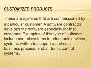 CUSTOMIZED PRODUCTS
These are systems that are commissioned by
a particular customer. A software contractor
develops the software especially for that
customer. Examples of this type of software
include control systems for electronic devices,
systems written to support a particular
business process, and air traffic control
systems.
21
 