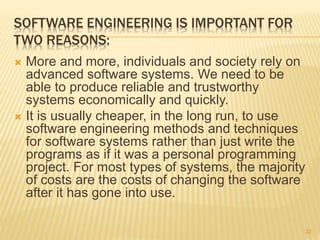 SOFTWARE ENGINEERING IS IMPORTANT FOR
TWO REASONS:
 More and more, individuals and society rely on
advanced software systems. We need to be
able to produce reliable and trustworthy
systems economically and quickly.
 It is usually cheaper, in the long run, to use
software engineering methods and techniques
for software systems rather than just write the
programs as if it was a personal programming
project. For most types of systems, the majority
of costs are the costs of changing the software
after it has gone into use.
22
 