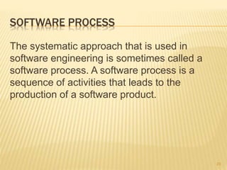 SOFTWARE PROCESS
The systematic approach that is used in
software engineering is sometimes called a
software process. A software process is a
sequence of activities that leads to the
production of a software product.
23
 