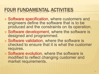 FOUR FUNDAMENTAL ACTIVITIES
 Software specification, where customers and
engineers define the software that is to be
produced and the constraints on its operation.
 Software development, where the software is
designed and programmed.
 Software validation, where the software is
checked to ensure that it is what the customer
requires.
 Software evolution, where the software is
modified to reflect changing customer and
market requirements.
24
 