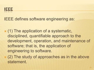 IEEE
IEEE defines software engineering as:
 (1) The application of a systematic,
disciplined, quantifiable approach to the
development, operation, and maintenance of
software; that is, the application of
engineering to software.
 (2) The study of approaches as in the above
statement.
25
 