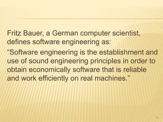 Fritz Bauer, a German computer scientist,
defines software engineering as:
“Software engineering is the establishment and
use of sound engineering principles in order to
obtain economically software that is reliable
and work efficiently on real machines.”
26
 