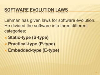SOFTWARE EVOLUTION LAWS
Lehman has given laws for software evolution.
He divided the software into three different
categories:
 Static-type (S-type)
 Practical-type (P-type)
 Embedded-type (E-type)
29
 