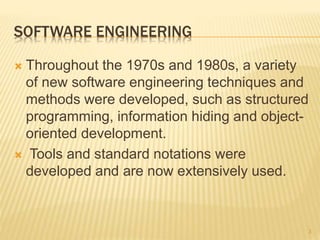 SOFTWARE ENGINEERING
 Throughout the 1970s and 1980s, a variety
of new software engineering techniques and
methods were developed, such as structured
programming, information hiding and object-
oriented development.
 Tools and standard notations were
developed and are now extensively used.
3
 