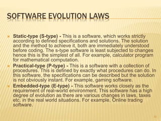 SOFTWARE EVOLUTION LAWS
 Static-type (S-type) - This is a software, which works strictly
according to defined specifications and solutions. The solution
and the method to achieve it, both are immediately understood
before coding. The s-type software is least subjected to changes
hence this is the simplest of all. For example, calculator program
for mathematical computation.
 Practical-type (P-type) - This is a software with a collection of
procedures. This is defined by exactly what procedures can do. In
this software, the specifications can be described but the solution
is not obviously instant. For example, gaming software.
 Embedded-type (E-type) - This software works closely as the
requirement of real-world environment. This software has a high
degree of evolution as there are various changes in laws, taxes
etc. in the real world situations. For example, Online trading
software.
30
 