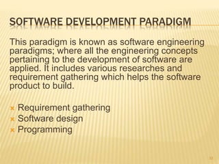 SOFTWARE DEVELOPMENT PARADIGM
This paradigm is known as software engineering
paradigms; where all the engineering concepts
pertaining to the development of software are
applied. It includes various researches and
requirement gathering which helps the software
product to build.
 Requirement gathering
 Software design
 Programming
33
 