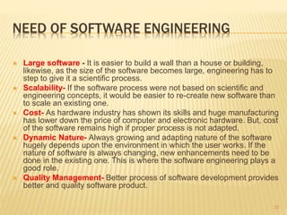 NEED OF SOFTWARE ENGINEERING
 Large software - It is easier to build a wall than a house or building,
likewise, as the size of the software becomes large, engineering has to
step to give it a scientific process.
 Scalability- If the software process were not based on scientific and
engineering concepts, it would be easier to re-create new software than
to scale an existing one.
 Cost- As hardware industry has shown its skills and huge manufacturing
has lower down the price of computer and electronic hardware. But, cost
of the software remains high if proper process is not adapted.
 Dynamic Nature- Always growing and adapting nature of the software
hugely depends upon the environment in which the user works. If the
nature of software is always changing, new enhancements need to be
done in the existing one. This is where the software engineering plays a
good role.
 Quality Management- Better process of software development provides
better and quality software product.
37
 