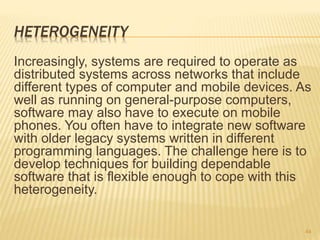 HETEROGENEITY
Increasingly, systems are required to operate as
distributed systems across networks that include
different types of computer and mobile devices. As
well as running on general-purpose computers,
software may also have to execute on mobile
phones. You often have to integrate new software
with older legacy systems written in different
programming languages. The challenge here is to
develop techniques for building dependable
software that is flexible enough to cope with this
heterogeneity.
44
 