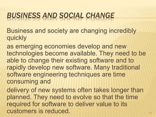 BUSINESS AND SOCIAL CHANGE
Business and society are changing incredibly
quickly
as emerging economies develop and new
technologies become available. They need to be
able to change their existing software and to
rapidly develop new software. Many traditional
software engineering techniques are time
consuming and
delivery of new systems often takes longer than
planned. They need to evolve so that the time
required for software to deliver value to its
customers is reduced. 45
 