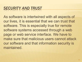 SECURITY AND TRUST
As software is intertwined with all aspects of
our lives, it is essential that we can trust that
software. This is especially true for remote
software systems accessed through a web
page or web service interface. We have to
make sure that malicious users cannot attack
our software and that information security is
maintained.
46
 