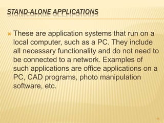 STAND-ALONE APPLICATIONS
 These are application systems that run on a
local computer, such as a PC. They include
all necessary functionality and do not need to
be connected to a network. Examples of
such applications are office applications on a
PC, CAD programs, photo manipulation
software, etc.
48
 