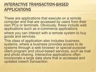 INTERACTIVE TRANSACTION-BASED
APPLICATIONS
These are applications that execute on a remote
computer and that are accessed by users from their
own PCs or terminals. Obviously, these include web
applications such as e-commerce applications
where you can interact with a remote system to buy
goods and services.
This class of application also includes business
systems, where a business provides access to its
systems through a web browser or special-purpose
client program and cloud-based services, such as mail
and photo sharing. Interactive applications often
incorporate a large data store that is accessed and
updated ineach transaction.
49
 