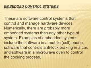 EMBEDDED CONTROL SYSTEMS
These are software control systems that
control and manage hardware devices.
Numerically, there are probably more
embedded systems than any other type of
system. Examples of embedded systems
include the software in a mobile (cell) phone,
software that controls anti-lock braking in a car,
and software in a microwave oven to control
the cooking process.
50
 