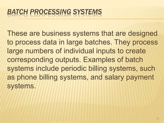 BATCH PROCESSING SYSTEMS
These are business systems that are designed
to process data in large batches. They process
large numbers of individual inputs to create
corresponding outputs. Examples of batch
systems include periodic billing systems, such
as phone billing systems, and salary payment
systems.
51
 