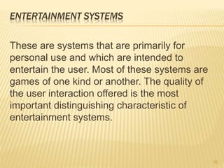 ENTERTAINMENT SYSTEMS
These are systems that are primarily for
personal use and which are intended to
entertain the user. Most of these systems are
games of one kind or another. The quality of
the user interaction offered is the most
important distinguishing characteristic of
entertainment systems.
52
 