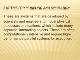 SYSTEMS FOR MODELING AND SIMULATION
These are systems that are developed by
scientists and engineers to model physical
processes or situations, which include many,
separate, interacting objects. These are often
computationally intensive and require high-
performance parallel systems for execution.
53
 