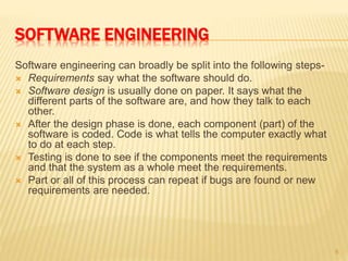 SOFTWARE ENGINEERING
Software engineering can broadly be split into the following steps-
 Requirements say what the software should do.
 Software design is usually done on paper. It says what the
different parts of the software are, and how they talk to each
other.
 After the design phase is done, each component (part) of the
software is coded. Code is what tells the computer exactly what
to do at each step.
 Testing is done to see if the components meet the requirements
and that the system as a whole meet the requirements.
 Part or all of this process can repeat if bugs are found or new
requirements are needed.
6
 
