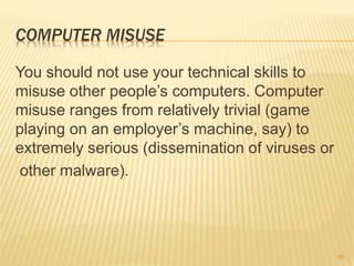 COMPUTER MISUSE
You should not use your technical skills to
misuse other people’s computers. Computer
misuse ranges from relatively trivial (game
playing on an employer’s machine, say) to
extremely serious (dissemination of viruses or
other malware).
60
 