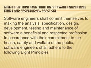 ACM/IEEE-CS JOINT TASK FORCE ON SOFTWARE ENGINEERING
ETHICS AND PROFESSIONAL PRACTICES
Software engineers shall commit themselves to
making the analysis, specification, design,
development, testing and maintenance of
software a beneficial and respected profession.
In accordance with their commitment to the
health, safety and welfare of the public,
software engineers shall adhere to the
following Eight Principles
61
 