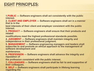 EIGHT PRINCIPLES:
1.PUBLIC — Software engineers shall act consistently with the public
interest.
2. CLIENT AND EMPLOYER — Software engineers shall act in a manner
that is in the
best interests of their client and employer consistent with the public
interest.
3. PRODUCT — Software engineers shall ensure that their products and
related
modifications meet the highest professional standards possible.
4. JUDGMENT — Software engineers shall maintain integrity and
independence in their professional judgment.
5. MANAGEMENT — Software engineering managers and leaders shall
subscribe to and promote an ethical approach to the management of
software development and
maintenance.
6. PROFESSION — Software engineers shall advance the integrity and
reputation of
the profession consistent with the public interest.
7. COLLEAGUES — Software engineers shall be fair to and supportive of
their colleagues.
8. SELF — Software engineers shall participate in lifelong learning
regarding the
62
 
