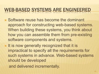 WEB-BASED SYSTEMS ARE ENGINEERED
 Software reuse has become the dominant
approach for constructing web-based systems.
When building these systems, you think about
how you can assemble them from pre-existing
software components and systems.
 It is now generally recognized that it is
impractical to specify all the requirements for
such systems in advance. Web-based systems
should be developed
and delivered incrementally.
63
 