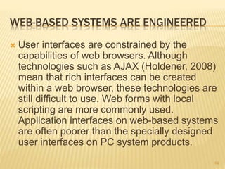 WEB-BASED SYSTEMS ARE ENGINEERED
 User interfaces are constrained by the
capabilities of web browsers. Although
technologies such as AJAX (Holdener, 2008)
mean that rich interfaces can be created
within a web browser, these technologies are
still difficult to use. Web forms with local
scripting are more commonly used.
Application interfaces on web-based systems
are often poorer than the specially designed
user interfaces on PC system products.
64
 