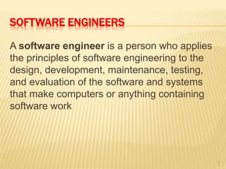 SOFTWARE ENGINEERS
A software engineer is a person who applies
the principles of software engineering to the
design, development, maintenance, testing,
and evaluation of the software and systems
that make computers or anything containing
software work
7
 