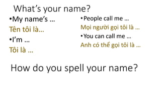What’s your name?
•My name’s …
Tên tôi là…
•I’m …
Tôi là …
•People call me …
Mọi người gọi tôi là …
•You can call me …
Anh có thể gọi tôi là …
How do you spell your name?
 