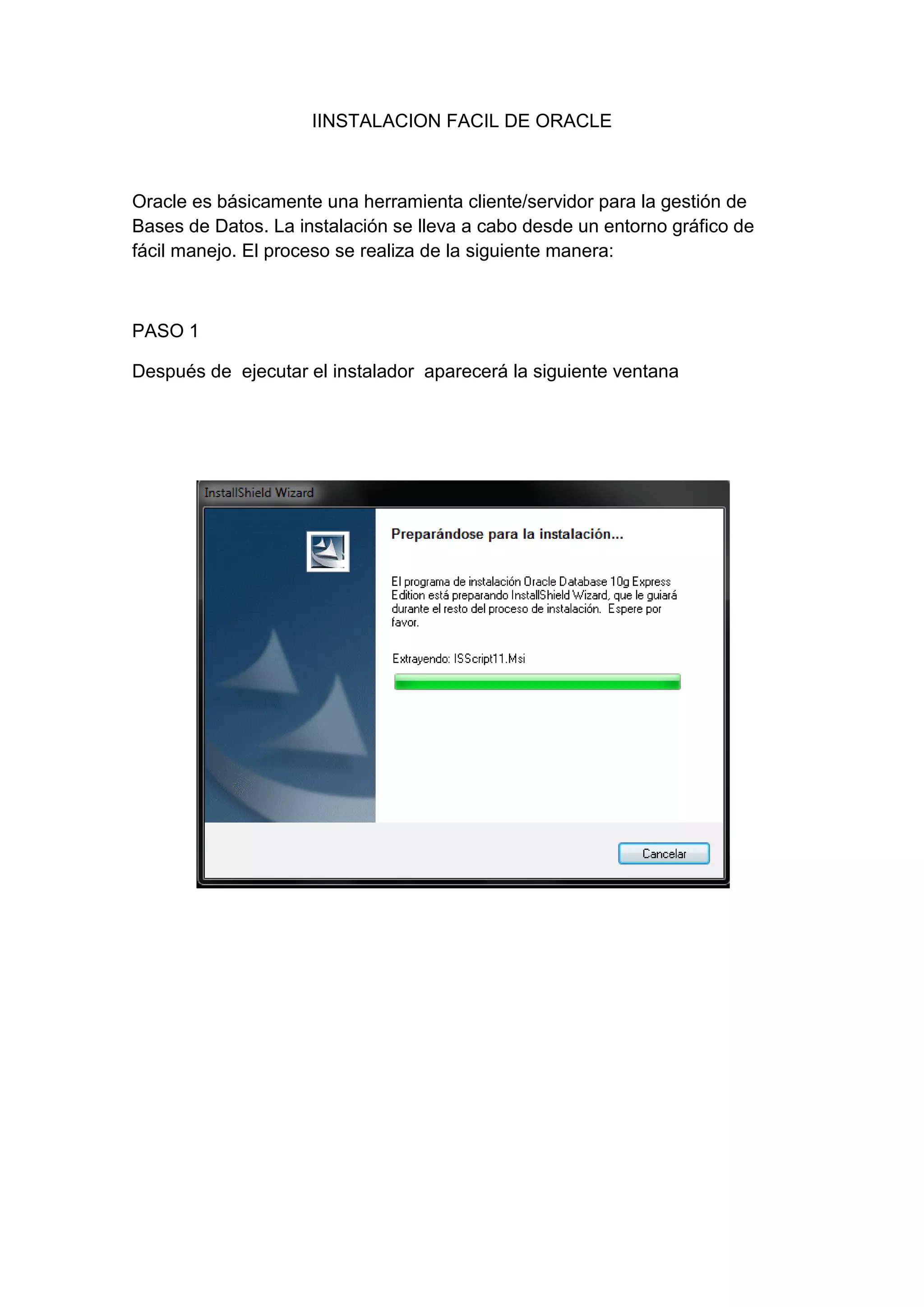 IINSTALACION FACIL DE ORACLE



Oracle es básicamente una herramienta cliente/servidor para la gestión de
Bases de Datos. La instalación se lleva a cabo desde un entorno gráfico de
fácil manejo. El proceso se realiza de la siguiente manera:



PASO 1

Después de ejecutar el instalador aparecerá la siguiente ventana
 