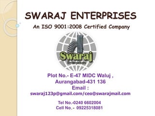 SWARAJ ENTERPRISES
Plot No.- E-47 MIDC Waluj ,
Aurangabad-431 136
Email :
swaraj123p@gmail.com/ceo@swarajmail.com
An ISO 9001:2008 Certified Company
Tel No.-0240 6602004
Cell No.- 09225318081
 