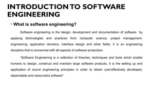 INTRODUCTIONTO SOFTWARE
ENGINEERING
• What is software engineering?
Software engineering is the design, development and documentation of software by
applying technologies and practices from computer science, project management,
engineering, application domains, interface design and other fields. It is an engineering
discipline that is concerned with all aspects of software production.
“Software Engineering is a collection of theories, techniques and tools which enable
humans to design, construct and maintain large software products. It is the setting up and
application of sound engineering principles in order to obtain cost-effectively developed,
dependable and resourceful software”
 