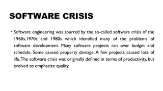 SOFTWARE CRISIS
• Software engineering was spurred by the so-called software crisis of the
1960s,1970s and 1980s which identified many of the problems of
software development. Many software projects ran over budget and
schedule. Some caused property damage. A few projects caused loss of
life.The software crisis was originally defined in terms of productivity, but
evolved to emphasize quality.
 