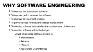 WHY SOFTWARE ENGINEERING
 To improve the accuracy of software
 To improve performance of the software
 To improve development process
 To provide scope for software change management
 To develop software that satisfies the requirements of the users.
 To develop software within the budget…
A well engineered software system is:
 Maintainable
Reliable
Efficient
Appropriate User Interface
 