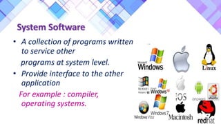 System Software
• A collection of programs written
to service other
programs at system level.
• Provide interface to the other
application
For example : compiler,
operating systems.
 