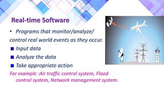 • Programs that monitor/analyze/
control real world events as they occur.
Input data
Analyze the data
Take appropriate action
For example :Air traffic control system, Flood
control system, Network management system.
Real-time Software
 